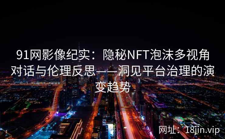 91网影像纪实：隐秘NFT泡沫多视角对话与伦理反思——洞见平台治理的演变趋势