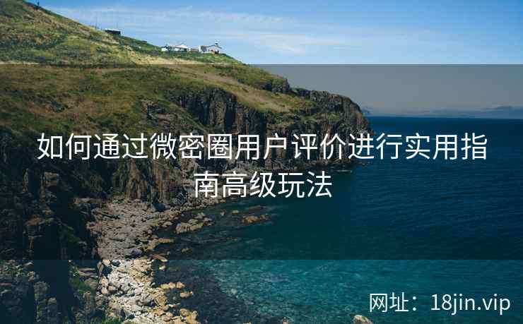 如何通过微密圈用户评价进行实用指南高级玩法