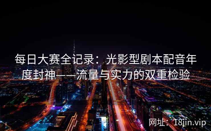 每日大赛全记录：光影型剧本配音年度封神——流量与实力的双重检验