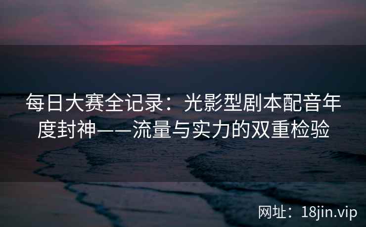 每日大赛全记录：光影型剧本配音年度封神——流量与实力的双重检验