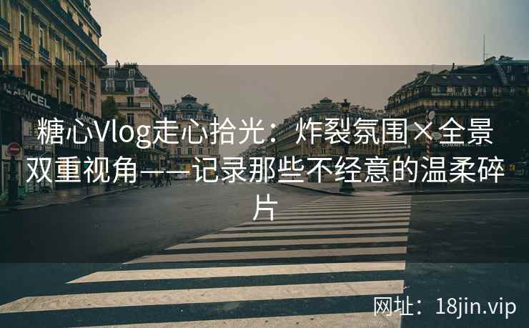糖心Vlog走心拾光：炸裂氛围×全景双重视角——记录那些不经意的温柔碎片