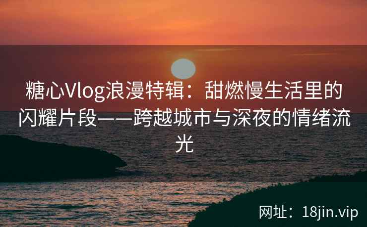 糖心Vlog浪漫特辑：甜燃慢生活里的闪耀片段——跨越城市与深夜的情绪流光