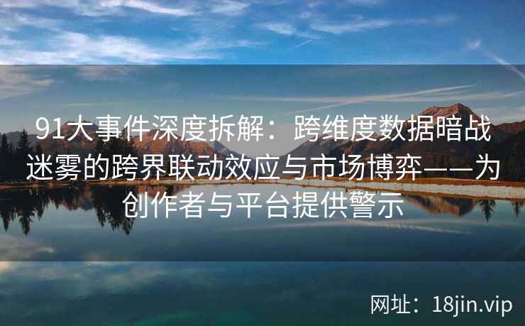 91大事件深度拆解：跨维度数据暗战迷雾的跨界联动效应与市场博弈——为创作者与平台提供警示