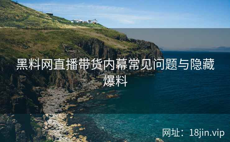 黑料网直播带货内幕常见问题与隐藏爆料