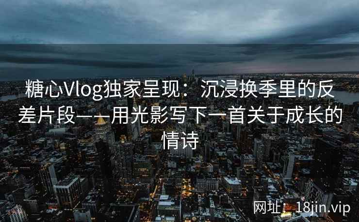 糖心Vlog独家呈现：沉浸换季里的反差片段——用光影写下一首关于成长的情诗  第2张