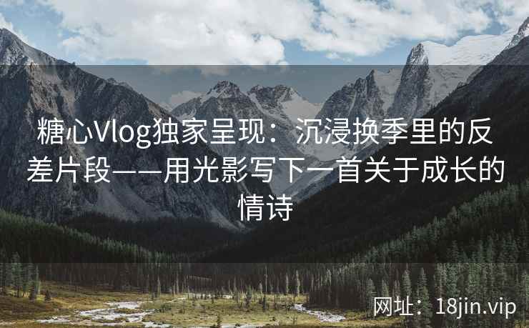 糖心Vlog独家呈现：沉浸换季里的反差片段——用光影写下一首关于成长的情诗