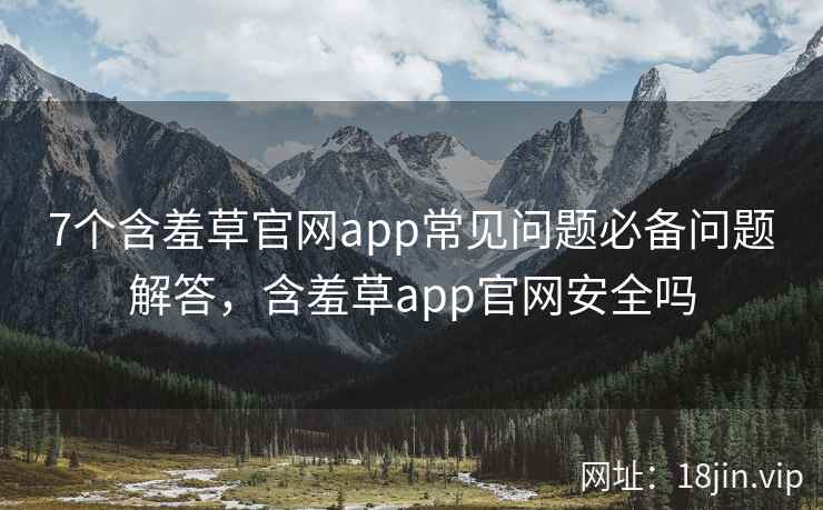 7个含羞草官网app常见问题必备问题解答，含羞草app官网安全吗