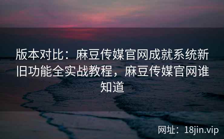 版本对比：麻豆传媒官网成就系统新旧功能全实战教程，麻豆传媒官网谁知道  第2张