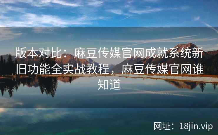 版本对比：麻豆传媒官网成就系统新旧功能全实战教程，麻豆传媒官网谁知道