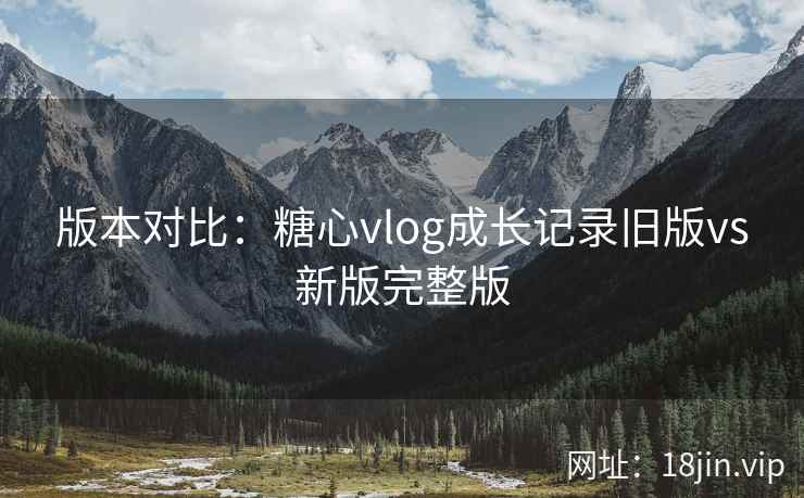 版本对比：糖心vlog成长记录旧版vs新版完整版  第2张