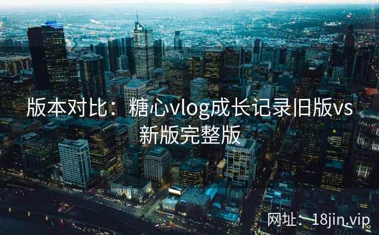 版本对比：糖心vlog成长记录旧版vs新版完整版  第1张