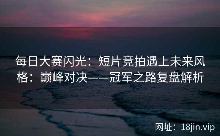 每日大赛闪光：短片竞拍遇上未来风格：巅峰对决——冠军之路复盘解析
