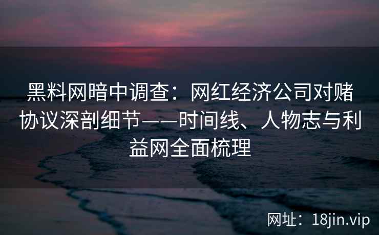 黑料网暗中调查：网红经济公司对赌协议深剖细节——时间线、人物志与利益网全面梳理