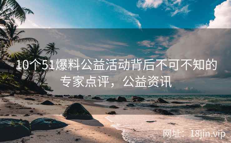 10个51爆料公益活动背后不可不知的专家点评，公益资讯