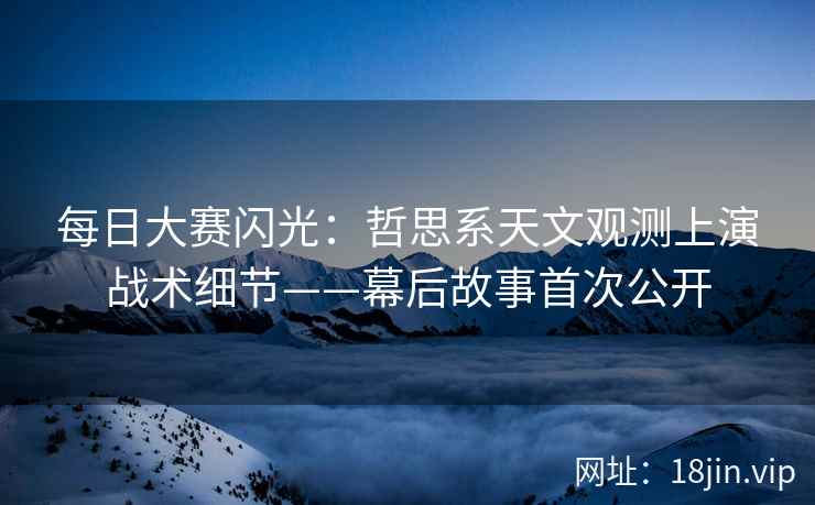 每日大赛闪光：哲思系天文观测上演战术细节——幕后故事首次公开