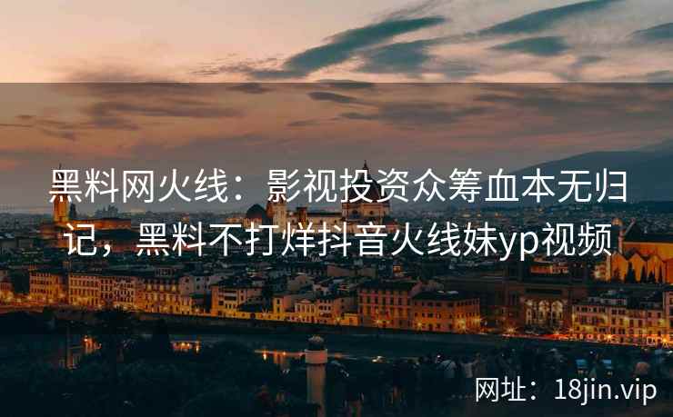 黑料网火线：影视投资众筹血本无归记，黑料不打烊抖音火线妹yp视频
