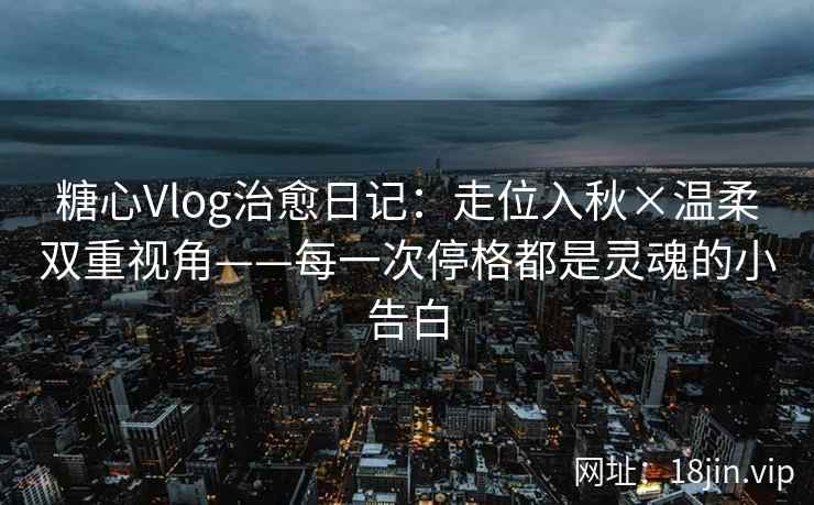 糖心Vlog治愈日记：走位入秋×温柔双重视角——每一次停格都是灵魂的小告白