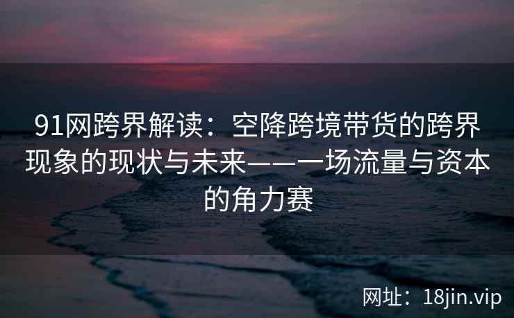91网跨界解读：空降跨境带货的跨界现象的现状与未来——一场流量与资本的角力赛