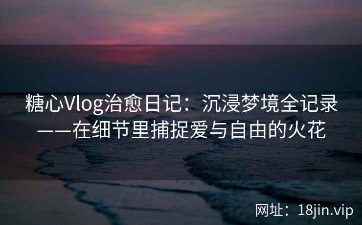 糖心Vlog治愈日记：沉浸梦境全记录——在细节里捕捉爱与自由的火花