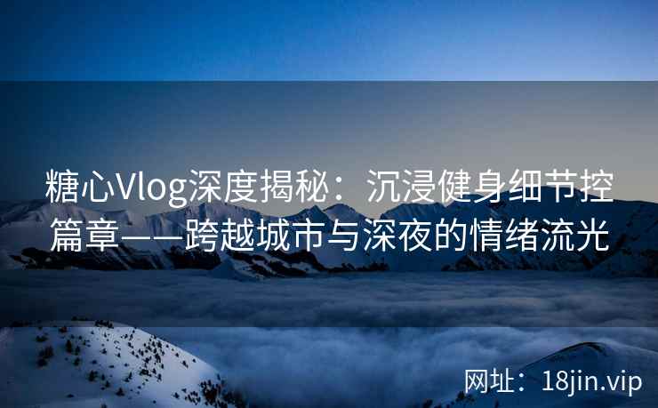 糖心Vlog深度揭秘：沉浸健身细节控篇章——跨越城市与深夜的情绪流光