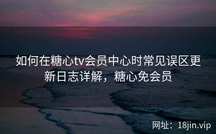 如何在糖心tv会员中心时常见误区更新日志详解，糖心免会员
