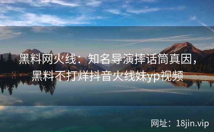 黑料网火线：知名导演摔话筒真因，黑料不打烊抖音火线妹yp视频