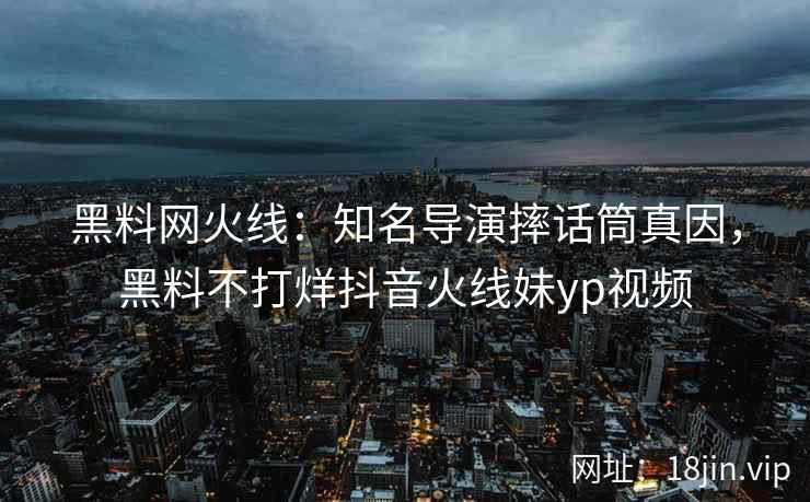 黑料网火线：知名导演摔话筒真因，黑料不打烊抖音火线妹yp视频