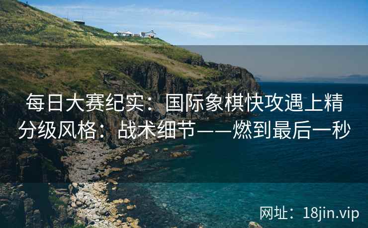 每日大赛纪实：国际象棋快攻遇上精分级风格：战术细节——燃到最后一秒
