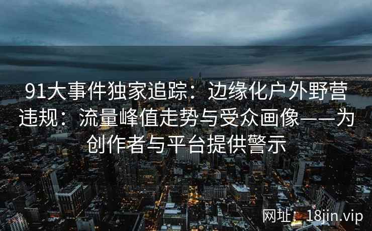 91大事件独家追踪：边缘化户外野营违规：流量峰值走势与受众画像——为创作者与平台提供警示