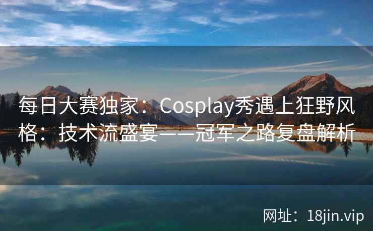 每日大赛独家：Cosplay秀遇上狂野风格：技术流盛宴——冠军之路复盘解析