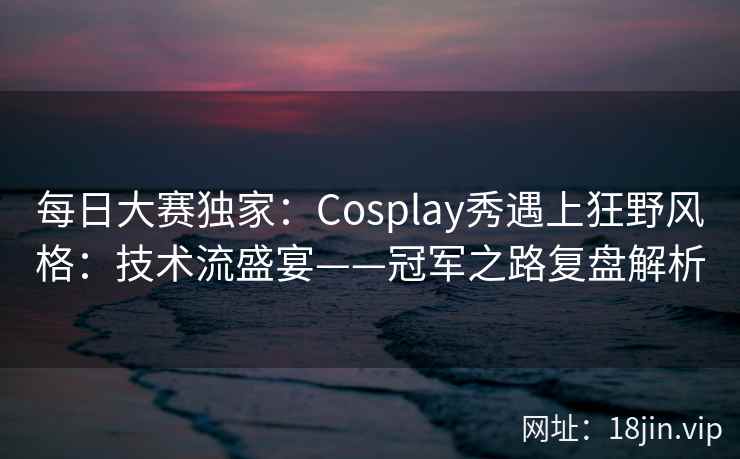 每日大赛独家：Cosplay秀遇上狂野风格：技术流盛宴——冠军之路复盘解析