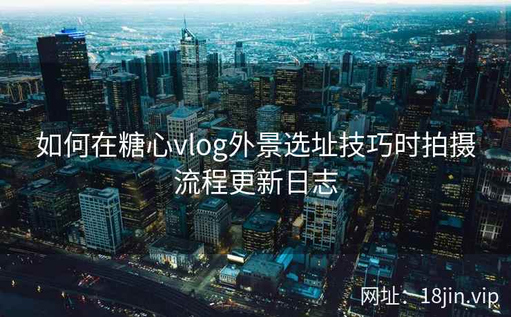 如何在糖心vlog外景选址技巧时拍摄流程更新日志
