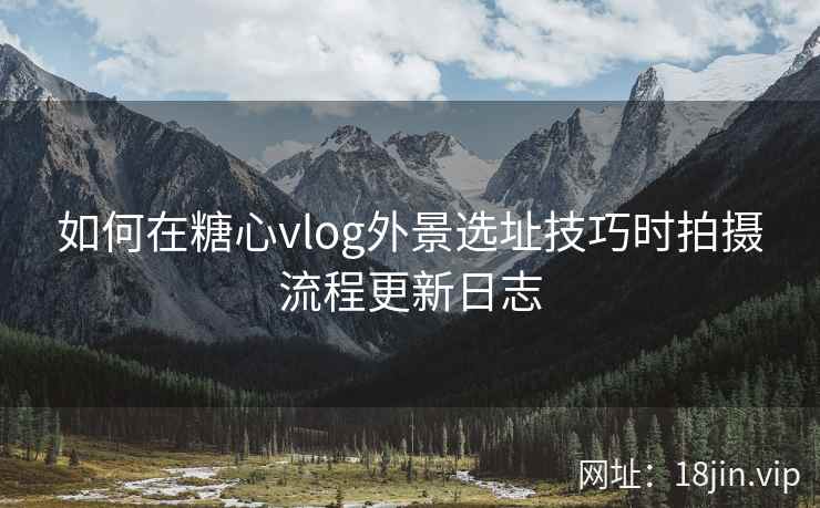 如何在糖心vlog外景选址技巧时拍摄流程更新日志  第2张