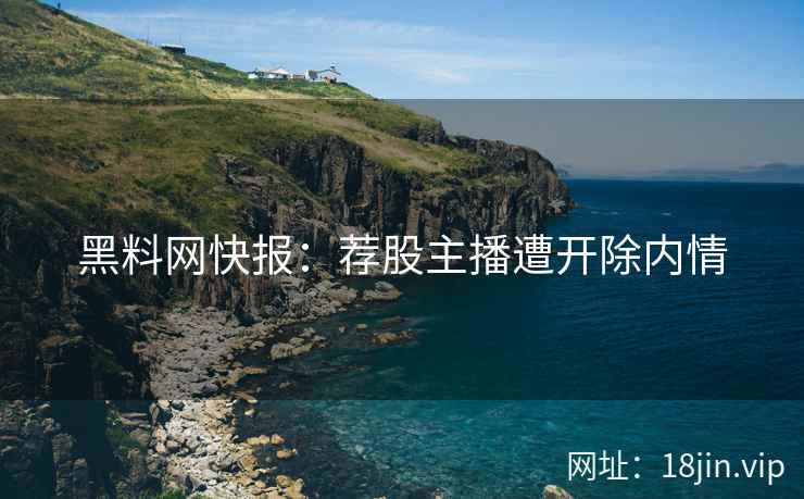 黑料网快报：荐股主播遭开除内情