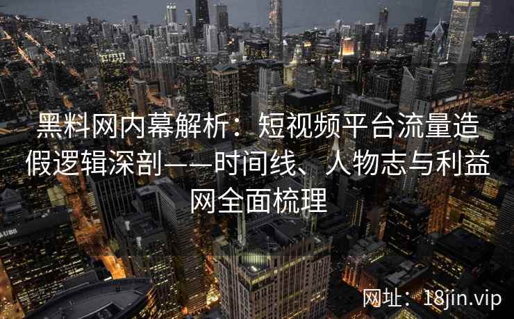黑料网内幕解析：短视频平台流量造假逻辑深剖——时间线、人物志与利益网全面梳理
