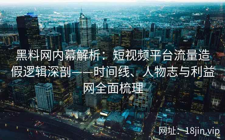 黑料网内幕解析：短视频平台流量造假逻辑深剖——时间线、人物志与利益网全面梳理