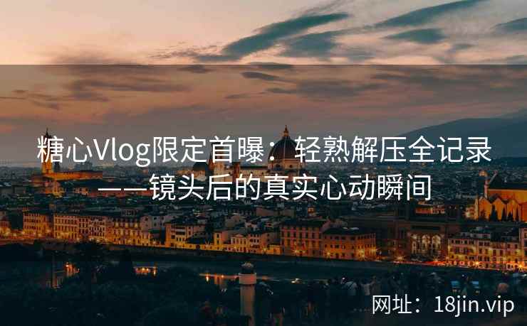 糖心Vlog限定首曝：轻熟解压全记录——镜头后的真实心动瞬间