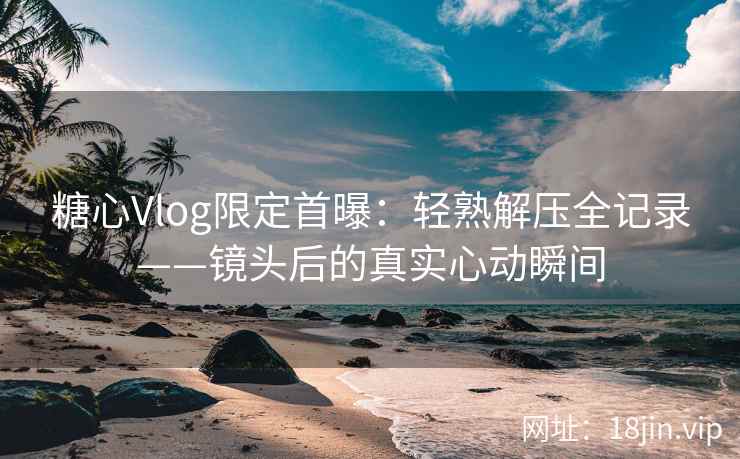 糖心Vlog限定首曝：轻熟解压全记录——镜头后的真实心动瞬间